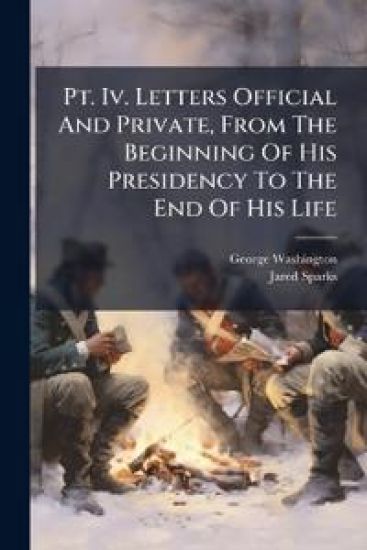 Pt. Iv. Letters Official And Private, From The Beginning Of His Presidency To The End Of His Life