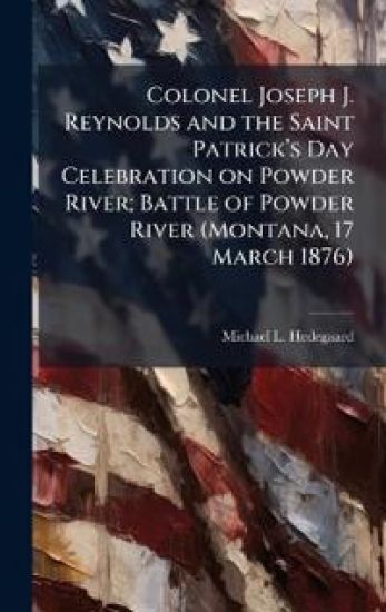 Colonel Joseph J. Reynolds and the Saint Patrickâ?(TM)s Day Celebration on Powder River; Battle of Powder River (Montana, 17 March 1876)