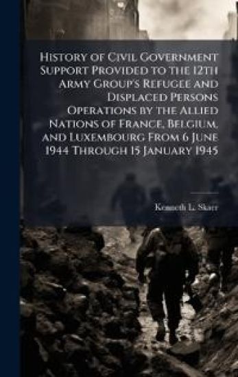 History of Civil Government Support Provided to the 12th Army Group's Refugee and Displaced Persons Operations by the Allied Nations of France, Belgium, and Luxembourg From 6 June 1944 Through 15 January 1945