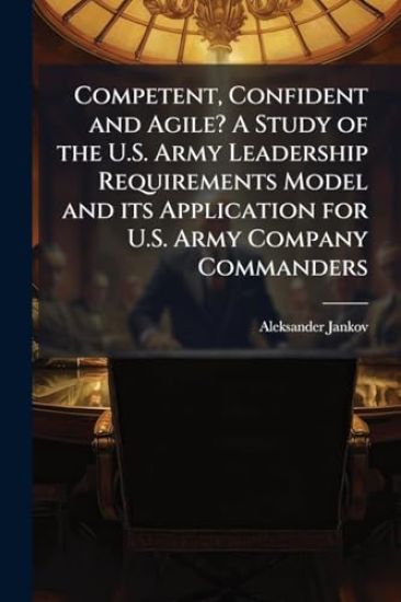 Competent, Confident and Agile? A Study of the U.S. Army Leadership Requirements Model and its Application for U.S. Army Company Commanders