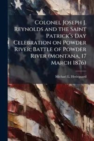 Colonel Joseph J. Reynolds and the Saint Patrickâ?(TM)s Day Celebration on Powder River; Battle of Powder River (Montana, 17 March 1876)
