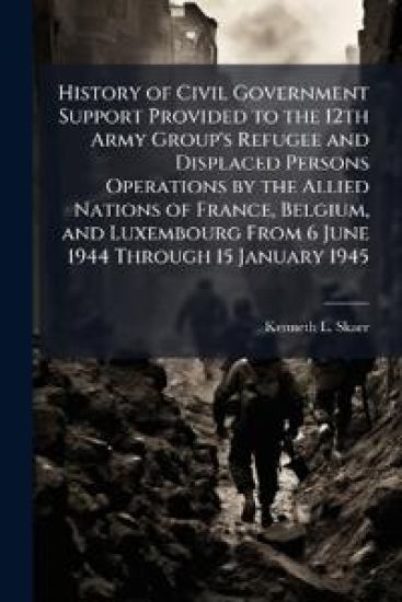 History of Civil Government Support Provided to the 12th Army Group's Refugee and Displaced Persons Operations by the Allied Nations of France, Belgium, and Luxembourg From 6 June 1944 Through 15 January 1945