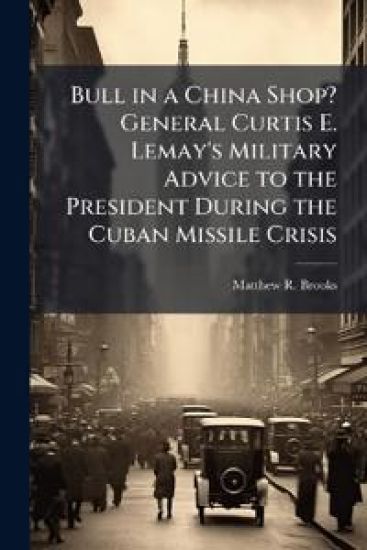 Bull in a China Shop? General Curtis E. Lemay's Military Advice to the President During the Cuban Missile Crisis