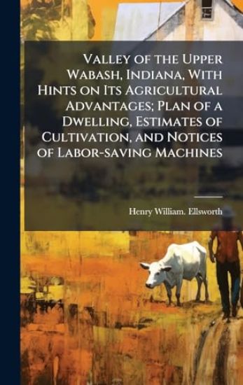Valley of the Upper Wabash, Indiana, With Hints on Its Agricultural Advantages; Plan of a Dwelling, Estimates of Cultivation, and Notices of Labor-saving Machines