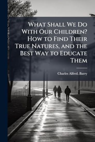 What Shall We Do With Our Children? How to Find Their True Natures, and the Best Way to Educate Them
