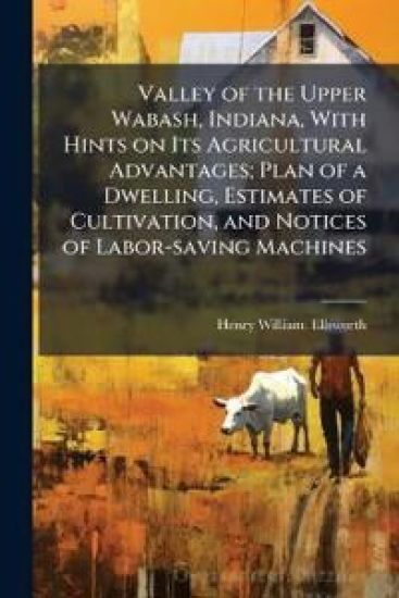 Valley of the Upper Wabash, Indiana, With Hints on Its Agricultural Advantages; Plan of a Dwelling, Estimates of Cultivation, and Notices of Labor-saving Machines