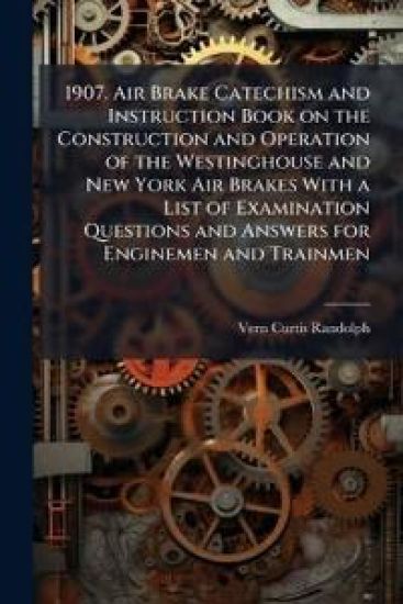 1907. Air Brake Catechism and Instruction Book on the Construction and Operation of the Westinghouse and New York Air Brakes With a List of Examination Questions and Answers for Enginemen and Trainmen