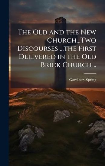 The Old and the New Church...Two Discourses ...the First Delivered in the Old Brick Church ..