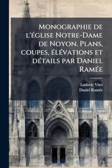 Monographie de l'Ã(c)glise Notre-Dame de Noyon. Plans, coupes, Ã(c)lÃ(c)vations et dÃ(c)tails par Daniel RamÃ(c)e