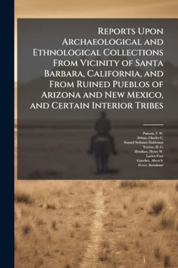 Reports Upon Archaeological and Ethnological Collections From Vicinity of Santa Barbara, California, and From Ruined Pueblos of Arizona and New Mexico, and Certain Interior Tribes