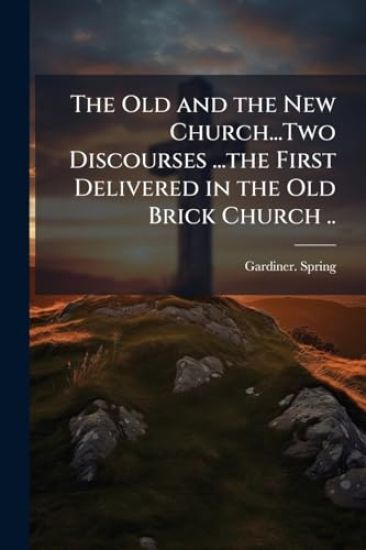 The Old and the New Church...Two Discourses ...the First Delivered in the Old Brick Church ..