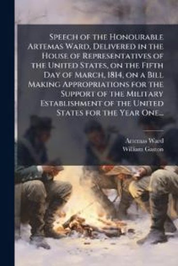 Speech of the Honourable Artemas Ward, Delivered in the House of Representatives of the United States, on the Fifth Day of March, 1814, on a Bill Making Appropriations for the Support of the Military Establishment of the United States for the Year One...