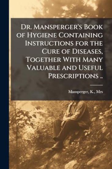Dr. Mansperger's Book of Hygiene Containing Instructions for the Cure of Diseases, Together With Many Valuable and Useful Prescriptions ..