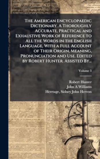 The American Encyclopaedic Dictionary. A Thoroughly Accurate, Practical and Exhaustive Work of Reference to All the Words in the English Language, With a Full Account of Their Origin, Meaning, Pronunciation and Use. Edited by Robert Hunter. Assisted By...