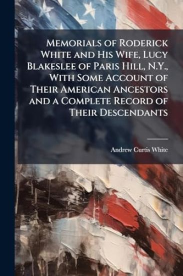 Memorials of Roderick White and His Wife, Lucy Blakeslee of Paris Hill, N.Y., With Some Account of Their American Ancestors and a Complete Record of Their Descendants