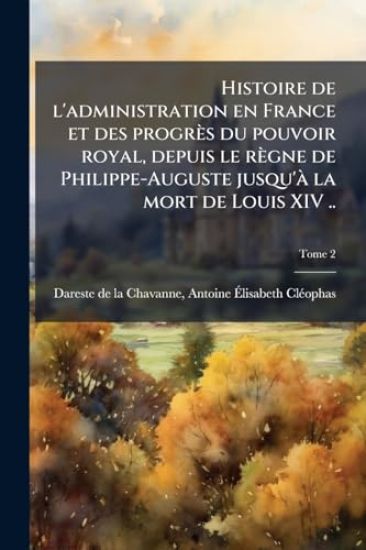 Histoire de l'administration en France et des progrès du pouvoir royal, depuis le règne de Philippe-Auguste jusqu'Ã la mort de Louis XIV ..