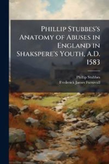 Phillip Stubbes's Anatomy of Abuses in England in Shakspere's Youth, A.D. 1583