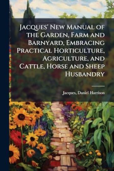 Jacques' New Manual of the Garden, Farm and Barnyard, Embracing Practical Horticulture, Agriculture, and Cattle, Horse and Sheep Husbandry