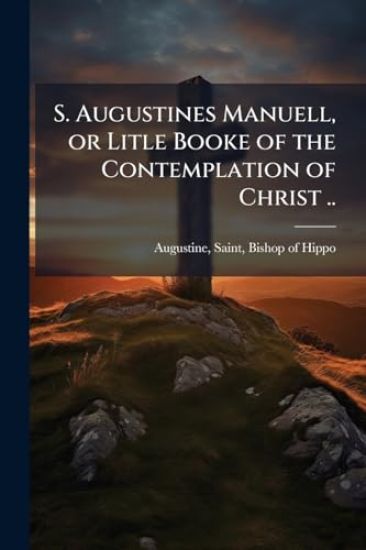 S. Augustines Manuell, or Litle Booke of the Contemplation of Christ ..