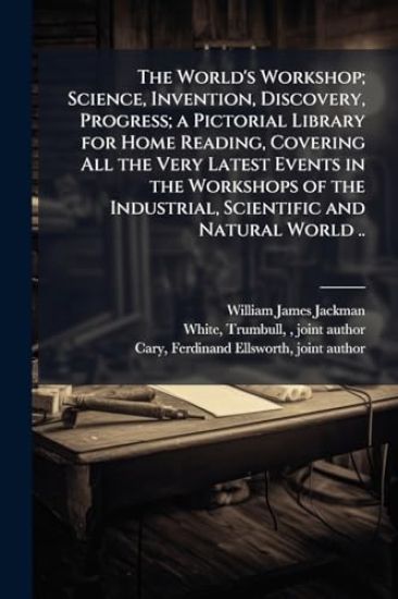 The World's Workshop; Science, Invention, Discovery, Progress; a Pictorial Library for Home Reading, Covering All the Very Latest Events in the Worksh