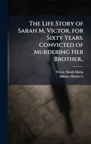 The Life Story of Sarah M. Victor, for Sixty Years. Convicted of Murdering Her Brother..