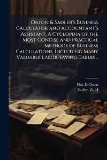 Orton & Sadler's Business Calculator and Accountant's Assistant. A Cyclopdia of the Most Concise and Practical Methods of Business Calculations, Inclu