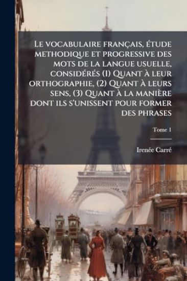Le vocabulaire français, Ã(c)tude methodique et progressive des mots de la langue usuelle, considÃ(c)rÃ(c)s (1) Quant Ã leur orthographie, (2) Quant Ã leurs sens, (3) Quant Ã la manière dont ils s'unissent pour former des phrases