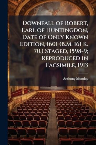 Downfall of Robert, Earl of Huntingdon, Date of Only Known Edition, 1601 (B.M. 161 K. 70.) Staged, 1598-9; Reproduced in Facsimile, 1913