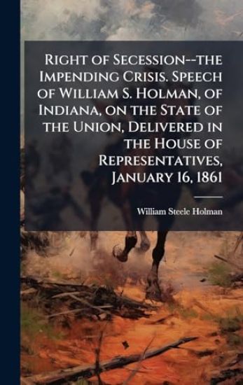 Right of Secession--the Impending Crisis. Speech of William S. Holman, of Indiana, on the State of the Union, Delivered in the House of Representatives, January 16, 1861