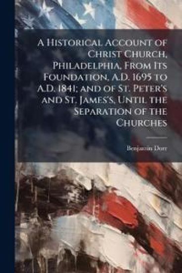 A Historical Account of Christ Church, Philadelphia, From Its Foundation, A.D. 1695 to A.D. 1841; and of St. Peter's and St. James's, Until the Separation of the Churches