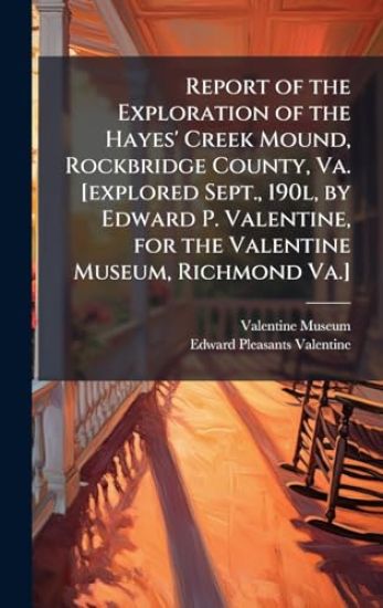 Report of the Exploration of the Hayes' Creek Mound, Rockbridge County, Va. [explored Sept., 190l, by Edward P. Valentine, for the Valentine Museum, Richmond Va.]