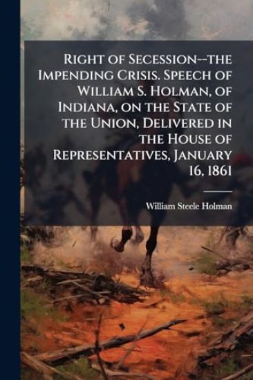 Right of Secession--the Impending Crisis. Speech of William S. Holman, of Indiana, on the State of the Union, Delivered in the House of Representative