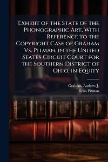 Exhibit of the State of the Phonographic Art, With Reference to the Copyright Case of Graham Vs. Pitman, in the United States Circuit Court for the Southern District of Ohio, in Equity