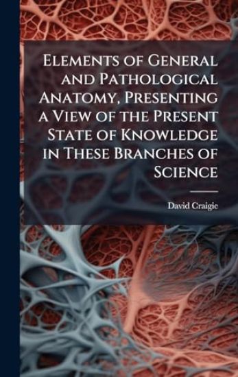 Elements of General and Pathological Anatomy, Presenting a View of the Present State of Knowledge in These Branches of Science