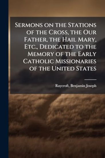 Sermons on the Stations of the Cross, the Our Father, the Hail Mary, Etc., Dedicated to the Memory of the Early Catholic Missionaries of the United St