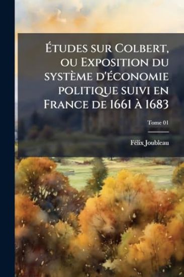 Ã?tudes sur Colbert, ou Exposition du système d'Ã(c)conomie politique suivi en France de 1661 Ã 1683