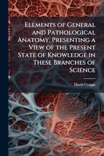 Elements of General and Pathological Anatomy, Presenting a View of the Present State of Knowledge in These Branches of Science