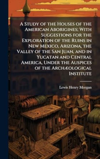A Study of the Houses of the American Aborigines; With Suggestions for the Exploration of the Ruins in New Mexico, Arizona, the Valley of the San Juan, and in Yucatan and Central America, Under the Auspices of the ArchÃ]ological Institute