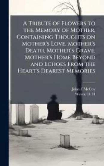 A Tribute of Flowers to the Memory of Mother, Containing Thoughts on Mother's Love, Mother's Death, Mother's Grave, Mother's Home Beyond and Echoes From the Heart's Dearest Memories