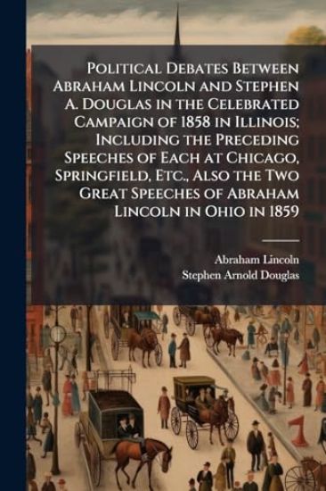 Political Debates Between Abraham Lincoln and Stephen A. Douglas in the Celebrated Campaign of 1858 in Illinois; Including the Preceding Speeches of Each at Chicago, Springfield, Etc., Also the Two Great Speeches of Abraham Lincoln in Ohio in 1859