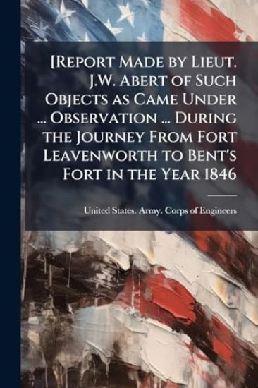 [Report Made by Lieut. J.W. Abert of Such Objects as Came Under ... Observation ... During the Journey From Fort Leavenworth to Bent's Fort in the Year 1846
