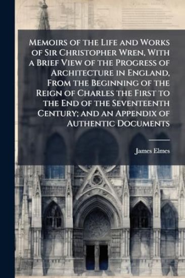 Memoirs of the Life and Works of Sir Christopher Wren, With a Brief View of the Progress of Architecture in England, From the Beginning of the Reign of Charles the First to the End of the Seventeenth Century; and an Appendix of Authentic Documents