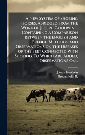 A New System of Shoeing Horses, Abridged From the Work of Joseph Goodwin ... Containing a Comparison Between the English and French Methods, and Obser