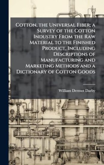 Cotton, the Universal Fiber; a Survey of the Cotton Industry From the Raw Material to the Finished Product, Including Descriptions of Manufacturing and Marketing Methods and a Dictionary of Cotton Goods