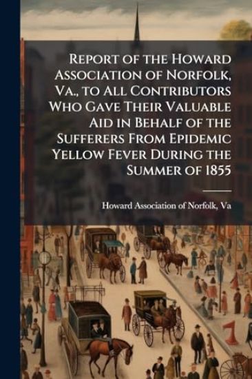 Report of the Howard Association of Norfolk, Va., to All Contributors Who Gave Their Valuable Aid in Behalf of the Sufferers From Epidemic Yellow Fever During the Summer of 1855