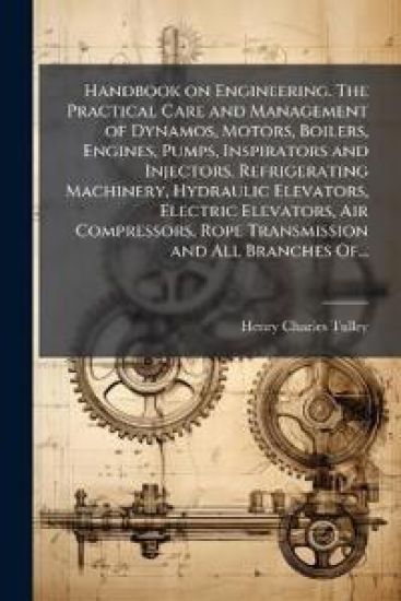 Handbook on Engineering. The Practical Care and Management of Dynamos, Motors, Boilers, Engines, Pumps, Inspirators and Injectors, Refrigerating Machinery, Hydraulic Elevators, Electric Elevators, Air Compressors, Rope Transmission and All Branches Of...