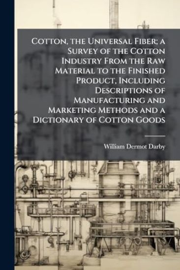 Cotton, the Universal Fiber; a Survey of the Cotton Industry From the Raw Material to the Finished Product, Including Descriptions of Manufacturing and Marketing Methods and a Dictionary of Cotton Goods