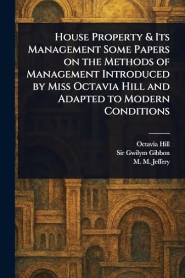 House Property & Its Management Some Papers on the Methods of Management Introduced by Miss Octavia Hill and Adapted to Modern Conditions