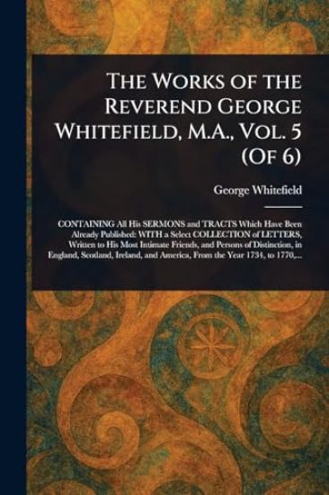 The Works of the Reverend George Whitefield, M.A., Vol. 5 (Of 6)