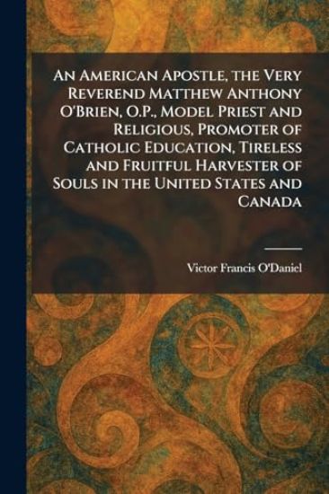 An American Apostle, the Very Reverend Matthew Anthony O'Brien, O.P., Model Priest and Religious, Promoter of Catholic Education, Tireless and Fruitful Harvester of Souls in the United States and Canada